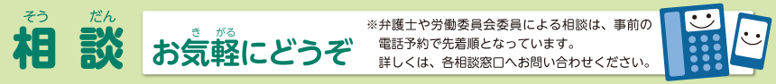 相談　お気楽にどうぞ弁護士や労働委員会委員による相談は、事前の電話予約で先着順となっています。詳しくは、各相談窓口へお問い合わせください。