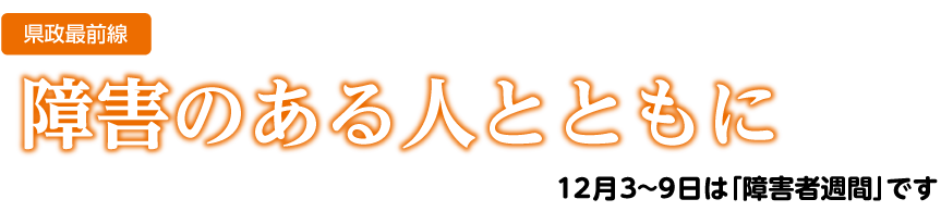 県政最前線　障害のある人とともに　12月3〜9日は障害者週間です