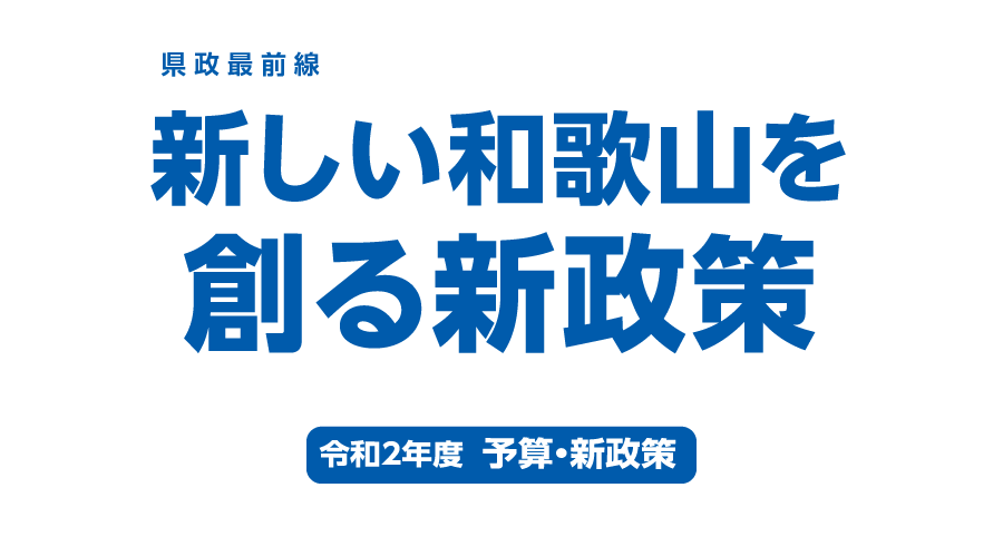 県政最前線　新しい和歌山を創る新政策　令和2年度　予算・新政策