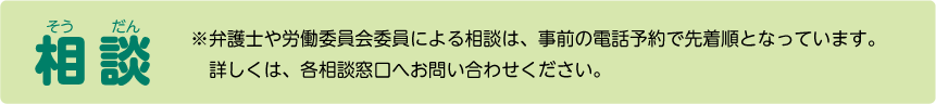 相談 お気楽にどうぞ弁護士や労働委員会委員による相談は、事前の電話予約で先着順となっています。詳しくは、各相談窓口へお問い合わせください。
