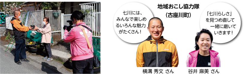 地域の人と交流する写真 地域おこし協力隊(古座川町) 横溝 秀文さん 七川にはみんなで楽しめるいろんな魅力がたくさん 谷井 麻美さん 七川らしさを見つめ直して一緒に磨いていきます
