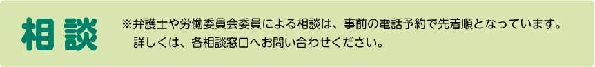 相談 弁護士や労働委員会委員による相談は、事前の電話予約で先着順となっています。詳しくは、各相談窓口へお問い合わせください。