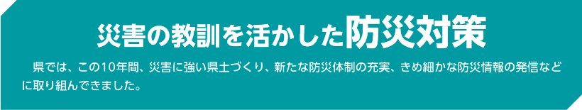 災害の教訓を活かした防災対策 県では、この10年間、災害に強い県土づくり、新たな防災体制の充実、きめ細かな防災情報の発信などに取り組んできました。