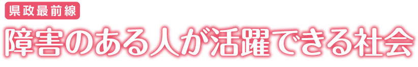 県政最前線 障害のある人が活躍できる社会