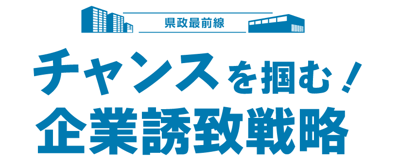 県政最前線 チャンスを掴む 企業誘致戦略