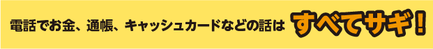 電話でお金、通帳、キャッシュカードなどの話はすべてサギ!