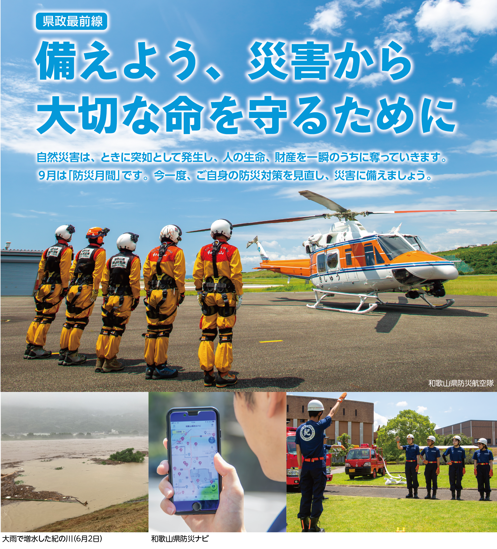 県政最前線 備えよう、災害から大切な命を守るために 　和歌山県防災航空隊の写真　和歌山県防災ナビの写真　大雨で増水した紀の川（6月2日）の写真　自然災害は、ときに突如として発生し、人の生命、財産を一瞬のうちに奪っていきます。９月は「防災月間」です。今一度、ご自身の防災対策を見直し、災害に備えましょう。
