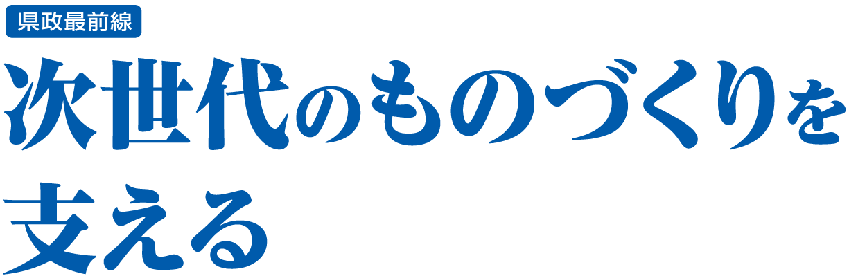 県政最前線 次世代のものづくりを支える