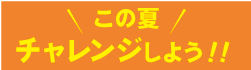 この夏　チャレンジしよう！！