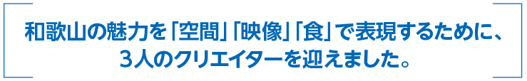 和歌山の魅力を「空間」「映像」「食」で表現するために、3人のクリエイターを迎えました。