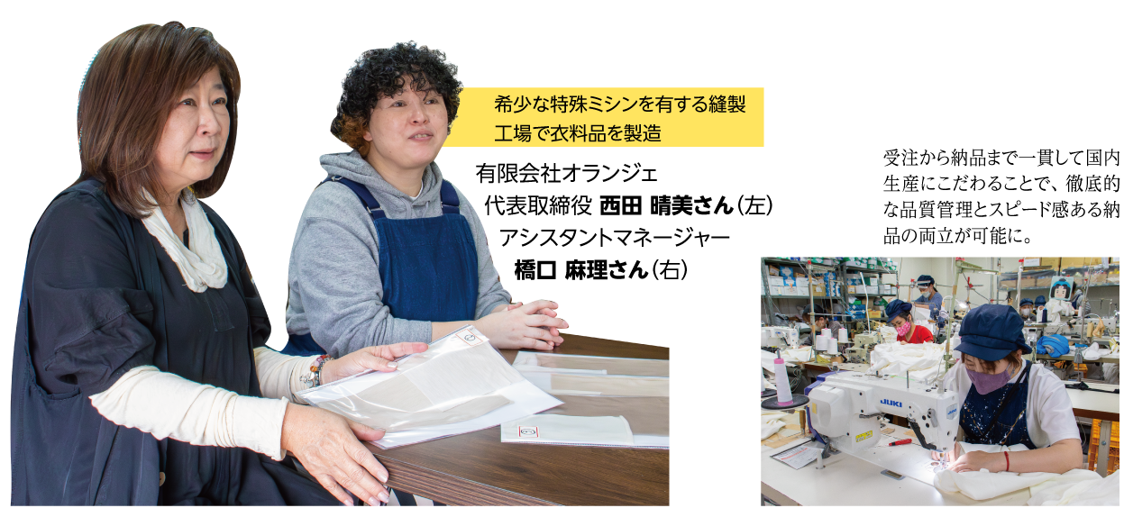 希少な特殊ミシンを有する縫製工場で衣料品を製造有限会社オランジェ 代表取締役 西田 晴美さん(左)
アシスタントマネージャー 橋口 麻理さん(右) 受注から納品まで一貫して国内生産にこだわることで、徹底的な品質管理とスピード感ある納品の両立が可能に。ミシンでの作業の様子