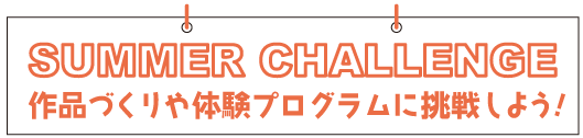 SUMMER CHALLENGE　作品づくりや体験プログラムに挑戦しよう!