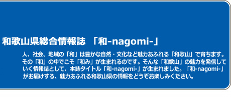 和歌山総合情報誌　「なごみ」人、社会、地域の「和」は豊かな自然・文化など魅力ある「和歌山」で育ちます。その「和」の中でこそ「なごみ」が生まれるのです。そんな「和歌山」の魅力を発信していく情報誌として、本誌タイトル「なごみ」が生まれました。「なごみ」がお届けする、魅力あふれる和歌山県の情報をどうぞお楽しみ下さい。