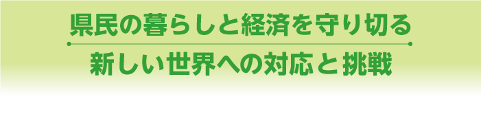 県民の暮らしと経済を守りきる　新しい世界への対応と挑戦