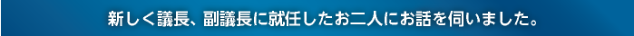 新しく議長、副議長に就任したお二人にお話を伺いました