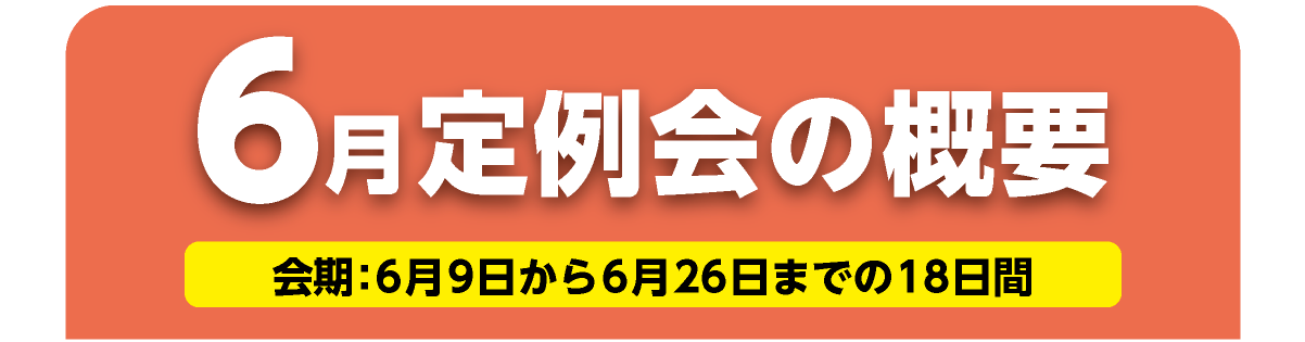 6月定例会の概要 会期　会期：6月9日から6月26日までの18日間