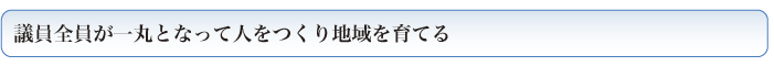 議員全員が一丸となって人をつくり地域を育てる