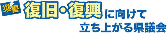 災害　復旧・復興に向けて立ち上がる県議会