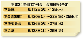 平成24年度6月定例会　会期日程（予定）　本会議　6月12日（火）・13日（水）　本会議（質問）　6月20日（水）〜22日（金）・25日（月）　常任委員会　6月26日（火）・27日（水）　本会議　6月28日（木）・29日（金）