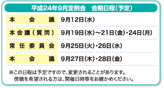 平成24年12月定例会　会期日程（予定）　本会議　2月22日（水）　本会議・常任委員会　2月24日（金）　本会議（質問）　3月2日（金）・5日（月）〜8日（木）　予算特別委員会　3月9日（金）・12日（月）　常任委員会　3月13日（火）・14日（水）　本会議・予算特別委員会　3月15日（木）　本会議　3月16日（金）