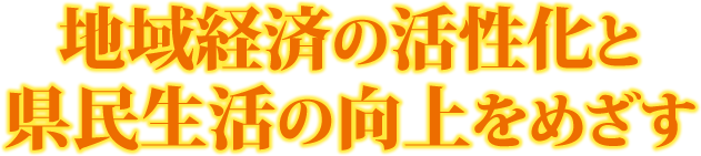 地域経済の活性化と県民生活の向上をめざす