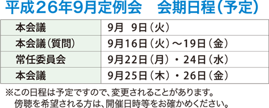 平成26年9月定例会　会期日程（予定）　本会議　9月9日（火）　本会議（質疑・一般質問）　9月16日（火）から9月19日（金）　常任委員会　9月22日（月）・24日（水）　本会議　9月25日（木）　本会議　9月26日（金）