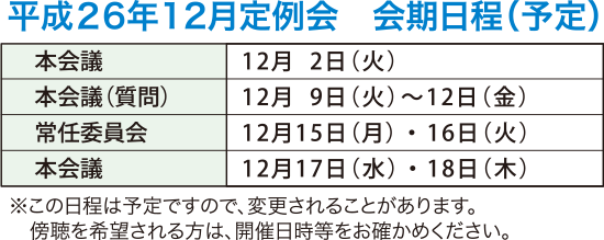 平成26年12月定例会　会期日程（予定）　本会議　12月2日（火）　本会議（質疑・一般質問）　12月9日（火）から12日（金）　常任委員会　12月15日（月）・16日（火）　本会議　12月17日（水）　本会議　12月18日（木）