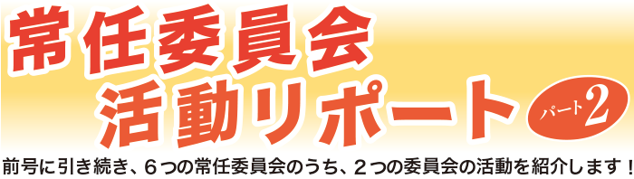 常任委員会活動レポートパート2（前号に引き続き、6つの常任委員会のうち、2つの委員会の活動を紹介します）