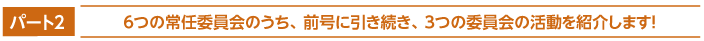 パート2　６つの常任委員会のうち、前号に引き続き、３つの委員会の活動を紹介します！