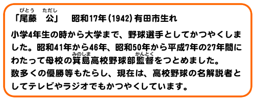 「尾藤　公」　昭和17(1942) 有田市生れ。
小学4年生の時から大学まで、野球選手としてかつやくしました。昭和41年から46年、昭和50年から平成7年の27年間にわたって母校の箕島高校野球部監督をつとめました。数多くの優勝等もたらし、現在は、高校野球の名解説者としてテレビやラジオでも活躍しています。