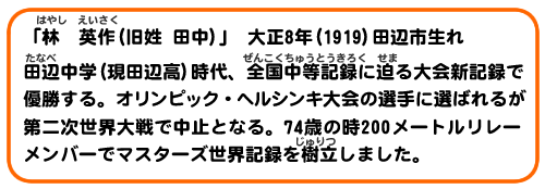 「林　英作(旧姓 田中)」　大正8年（1919）田辺市生れ
田辺中学(現田辺高)時代、全国中等記録に迫る大会新記録で優勝する。オリンピック・ヘルシンキ大会の選手に選ばれるが第二次世界大戦で中止となる。74歳の時200メートルリレーメンバーでマスターズ世界記録を樹立しました。