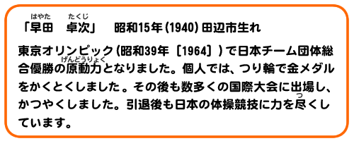 「早田　卓次」　昭和15年(1940)田辺市生れ
東京オリンピック(昭和39年［1964］)で日本チーム団体総合優勝の原動力となりました。個人では、つり輪で金メダルをかくとくしました。その後も数多くの国際大会に出場し、かつやくしました。引退後も日本の体操競技に力を尽くしています。