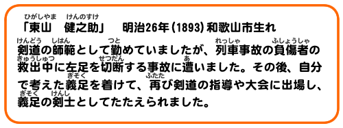 「東山　健之助」　明治26年(1893)和歌山市生れ
剣道の師範として勤めていましたが、列車事故の負傷者の救出中に左足を切断する事故に遭いました。その後、自分で考えた義足をつ着けて、再び剣道の指導や大会に出場し、義足の剣士としてたたえられました。