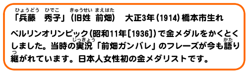 「兵藤 秀子」(旧姓 前畑) 大正3年(1914)橋本市生れ
ベルリンオリンピック(昭和11年[1936])で金メダルをかくとくしました。当時の実況「前畑ガンバレ」のフレーズが今も語り継がれています。日本人女性初の金メダリストです。