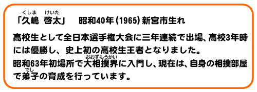 「久嶋 啓太」昭和40年(1965)新宮市生れ。高校生として全日本選手権大会に三年連続で出場、高校3年時には優勝し、史上初の高校生王者となりました。昭和63年初場所で大相撲界に入門し、現在は、自身の相撲部屋で弟子の育成を行っています。