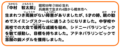 「中村　智太郎」昭和59年（1984）生れ 兵庫県で生まれ4歳から橋本市へ
生まれつき両腕がない障害がありましたが、5才の時、親の勧めでスイミングスクールに通うようになりました。中学校や高校での大会で優秀な成績を収め、シドニーパラリンピックを観て感動し、目標を持ちました。アテネパラリンピックで念願の銅メダルを獲得しました。