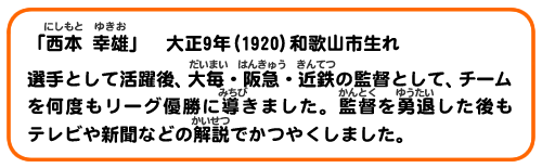 「西本 幸雄」大正9年(1920)和歌山市生れ。選手として活躍後、大毎・阪急・近鉄の監督として、チームを何度もリーグ優勝に導きました。監督を勇退した後もテレビや新聞などの解説で活躍しています。