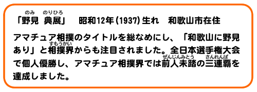 「野見典展」昭和12年(1937)生れ、和歌山市在住。アマチュア相撲のタイトルを総なめにし、「和歌山に野見あり」と相撲界からも注目されました。全日本選手権大会で個人優勝し、アマチュア相撲界では前人未踏の三連覇を達成しました。