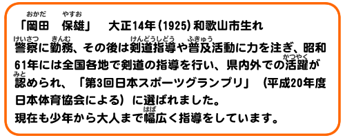 「岡田　保雄」　大正14年(1925)和歌山市生れ
警察に勤務、その後は剣道指導や普及活動に力を注ぎ、昭和6年には全国各地で剣道の指導を行い、県内外での活躍が認められ、「第3回日本スポーツグランプリ」（平成20年度　日本体育協会による）に選ばれました。現在も少年から大人まで幅広く指導をしています。