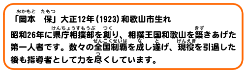 「岡本 保」大正12年(1923)和歌山市生れ 昭和26年に県庁相撲部を創り、相撲王国和歌山を築きあげた第一人者です。数々の全国制覇を成し遂げ、現役を引退した後も指導者として力を尽くしています。
