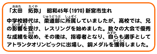 「太田 拓弥」昭和45年(1970)新宮市生れ
中学校時代は、柔道部に所属していましたが、高校では、兄の影響を受け、レスリングを始めました。数々の大会で優秀な成績を収め、その後は、指導者となり、自ら選手としてアトランタオリンピックに出場し、銅メダルを獲得しました。