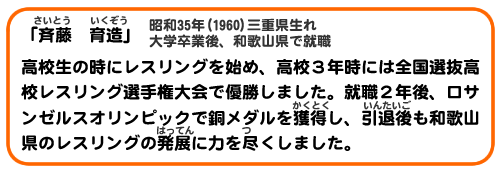 「斉藤 育造」昭和35年(1960)三重県生れ 大学卒業後、和歌山県で就職
高校生の時にレスリングを始め、高校３年時には全国選抜高校レスリング選手権大会で優勝しました。就職２年後、ロサンゼルスオリンピックで銅メダルを獲得し、引退後も和歌山県のレスリングの発展に力を尽くしました。