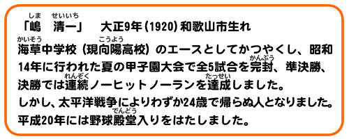 「嶋　清一」大正9年（1920）和歌山市生れ
海草中学校（現向陽高校）のエースとしてかつやくし、昭和14年に行われた夏の甲子園大会で全5試合を完封、準決勝、決勝では連続ノーヒットノーランを達成しました。しかし、太平洋戦争によりわずか24歳で帰らぬ人となりました。平成20年には野球殿堂入りをはたしました。
