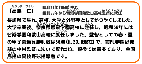 「高嶋　仁」昭和21(1946)生。昭和55年から智辯学園和歌山高校監督に就任。 
長崎県で生れ、高校、大学と外野手として活躍しました。大学卒業後、奈良県智辯学園高校に赴任し、昭和55年には智辯学園和歌山高校に就任しました。監督としての春・夏の甲子園通算勝利数は56勝(H.20.8現在)で、前PL学園野球部の中村監督に次いで歴代2位、現役では最多であり、全国屈指の高校野球指導者です。 