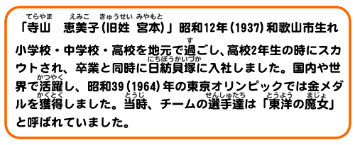 「寺山　恵美子」（旧姓　宮本）昭和12年(1937)　和歌山市生れ
小学校・中学校・高校を地元で過ごし、高校２年生の時にスカウトされ、卒業と同時に日紡貝塚に入社しました。国内や世界で活躍し、昭和39(1964)年の東京オリンピックでは金メダルを獲得しました。当時、チームの選手たち達は「東洋の魔女」と呼ばれていました。