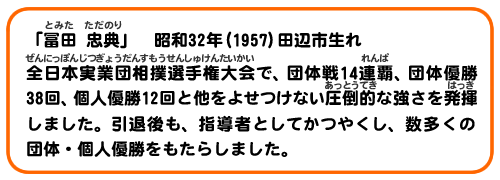 「冨田　忠典」　昭和32年(1957)田辺市生れ
全日本実業団相撲選手権大会で、団体戦14連覇、団体優勝38回、個人優勝12回と他をよせつけない圧倒的な強さをはっき発揮しました。引退後も、指導者としてかつやくし、数多くの団体・個人優勝をもたらしました。