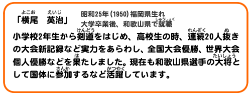 「横尾　英治」　昭和25年(1950)福岡県生れ
大学卒業後、和歌山県で就職
小学校2年生から剣道をはじめ、高校生の時、連続20人抜きの大会新記録など実力をあらわし、全国大会優勝、世界大会個人優勝などを果たしました。現在も和歌山県選手の大将として国体に参加するなど活躍しています。