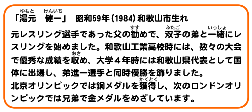 「湯元 健一」昭和59年(1984)　和歌山市生れ
元レスリング選手であった父の勧めで、双子の弟と一緒にレスリングを始めました。和歌山工業高校時には、数々の大会で優秀な成績を収め、大学４年時には和歌山県代表として国体に出場し、弟新一選手と同時優勝を飾りました。北京オリンピックでは銅メダルを獲得し、次のロンドンオリンピックでは兄弟で金メダルをめざしています。